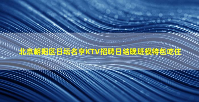 北京朝阳区日坛名亨KTV招聘日结晚班模特包吃住